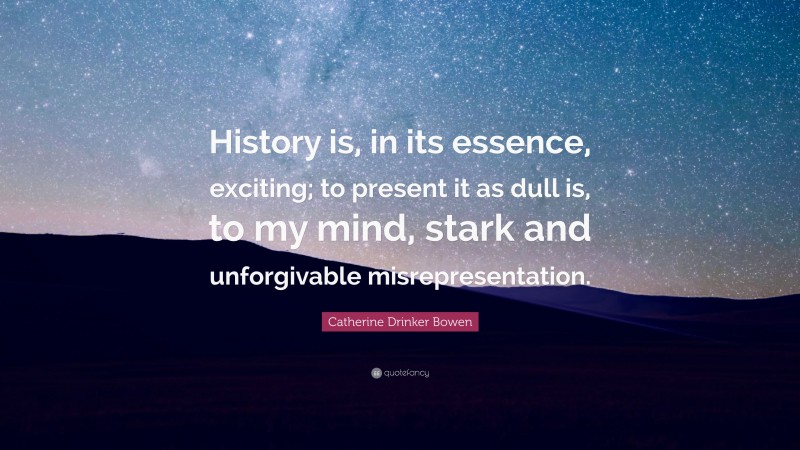 Catherine Drinker Bowen Quote: “History is, in its essence, exciting; to present it as dull is, to my mind, stark and unforgivable misrepresentation.”