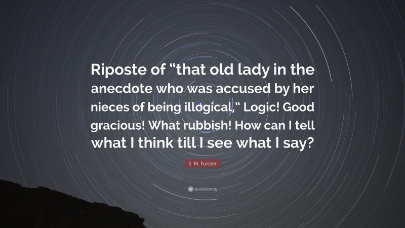 E. M. Forster Quote: “Riposte of “that old lady in the anecdote who was accused by her nieces of being illogical,” Logic! Good gracious! What rubbish! How can I tell what I think till I see what I say?”