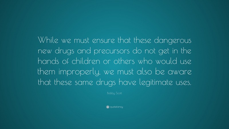 Bobby Scott Quote: “While we must ensure that these dangerous new drugs and precursors do not get in the hands of children or others who would use them improperly, we must also be aware that these same drugs have legitimate uses.”