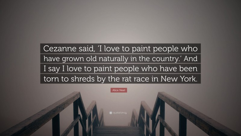 Alice Neel Quote: “Cezanne said, ‘I love to paint people who have grown old naturally in the country.’ And I say I love to paint people who have been torn to shreds by the rat race in New York.”