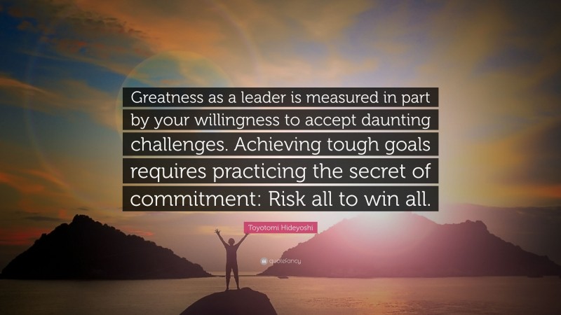 Toyotomi Hideyoshi Quote: “Greatness as a leader is measured in part by your willingness to accept daunting challenges. Achieving tough goals requires practicing the secret of commitment: Risk all to win all.”