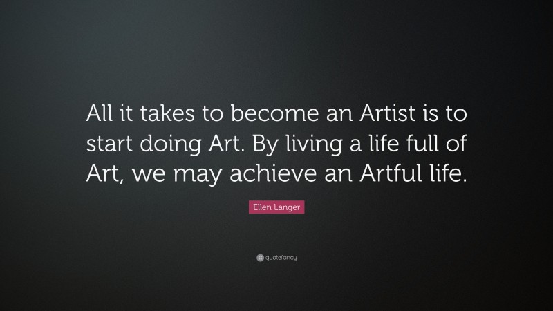 Ellen Langer Quote: “All it takes to become an Artist is to start doing Art. By living a life full of Art, we may achieve an Artful life.”