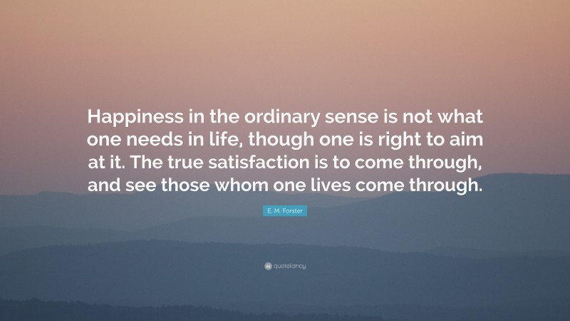 E. M. Forster Quote: “Happiness in the ordinary sense is not what one needs in life, though one is right to aim at it. The true satisfaction is to come through, and see those whom one lives come through.”