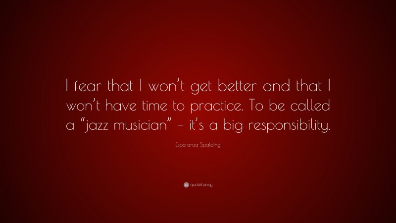 Esperanza Spalding Quote: “I fear that I won’t get better and that I won’t have time to practice. To be called a “jazz musician” – it’s a big responsibility.”