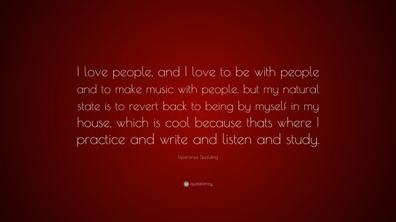 Esperanza Spalding Quote: “I love people, and I love to be with people and to make music with people, but my natural state is to revert back to being by myself in my house, which is cool because thats where I practice and write and listen and study.”