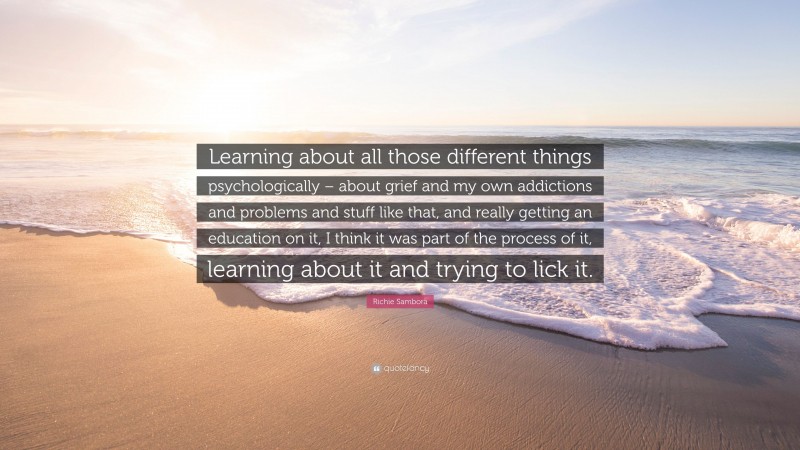 Richie Sambora Quote: “Learning about all those different things psychologically – about grief and my own addictions and problems and stuff like that, and really getting an education on it, I think it was part of the process of it, learning about it and trying to lick it.”