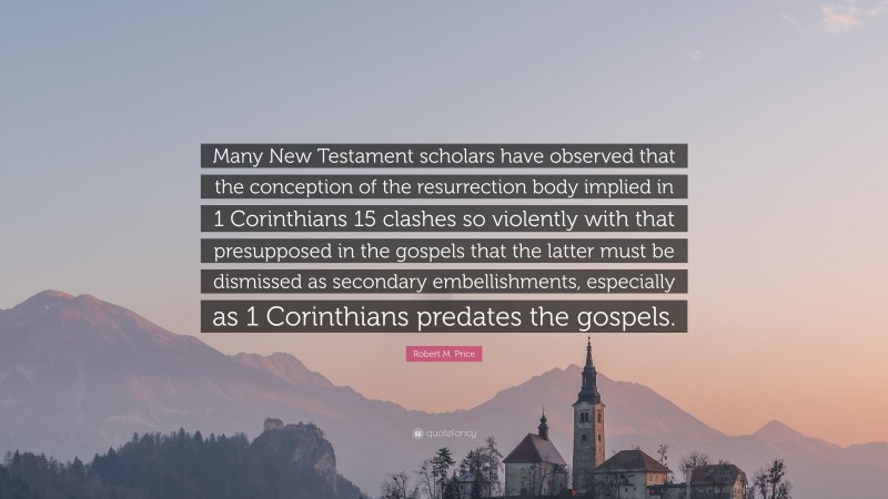 Robert M. Price Quote: “Many New Testament scholars have observed that the conception of the resurrection body implied in 1 Corinthians 15 clashes so violently with that presupposed in the gospels that the latter must be dismissed as secondary embellishments, especially as 1 Corinthians predates the gospels.”