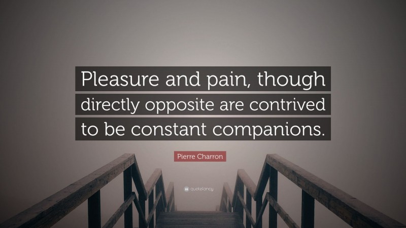 Pierre Charron Quote: “Pleasure and pain, though directly opposite are contrived to be constant companions.”