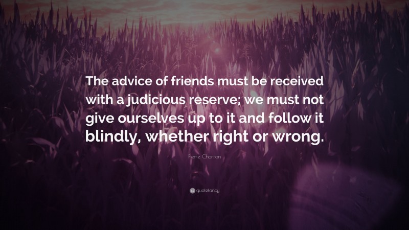 Pierre Charron Quote: “The advice of friends must be received with a judicious reserve; we must not give ourselves up to it and follow it blindly, whether right or wrong.”