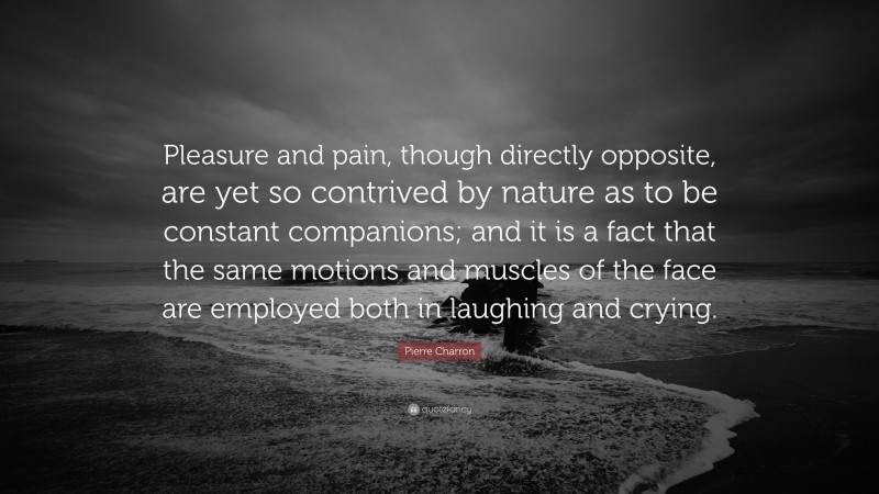 Pierre Charron Quote: “Pleasure and pain, though directly opposite, are yet so contrived by nature as to be constant companions; and it is a fact that the same motions and muscles of the face are employed both in laughing and crying.”