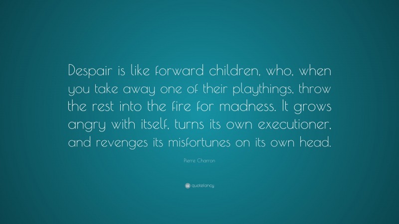Pierre Charron Quote: “Despair is like forward children, who, when you take away one of their playthings, throw the rest into the fire for madness. It grows angry with itself, turns its own executioner, and revenges its misfortunes on its own head.”
