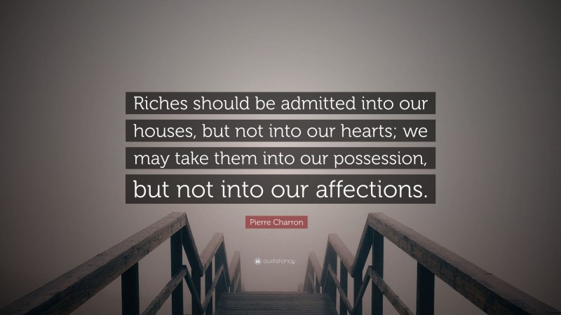Pierre Charron Quote: “Riches should be admitted into our houses, but not into our hearts; we may take them into our possession, but not into our affections.”
