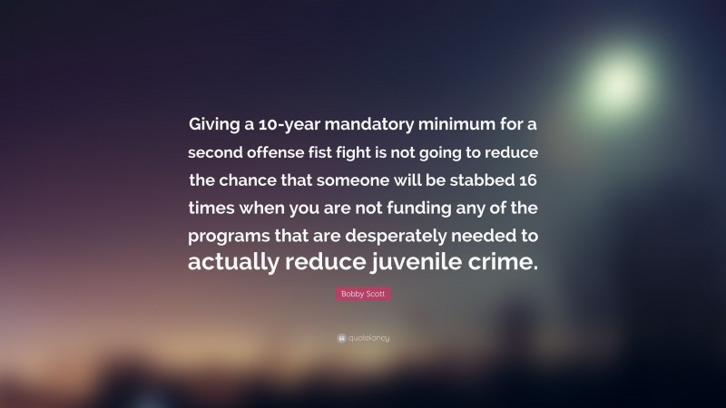 Bobby Scott Quote: “Giving a 10-year mandatory minimum for a second offense fist fight is not going to reduce the chance that someone will be stabbed 16 times when you are not funding any of the programs that are desperately needed to actually reduce juvenile crime.”