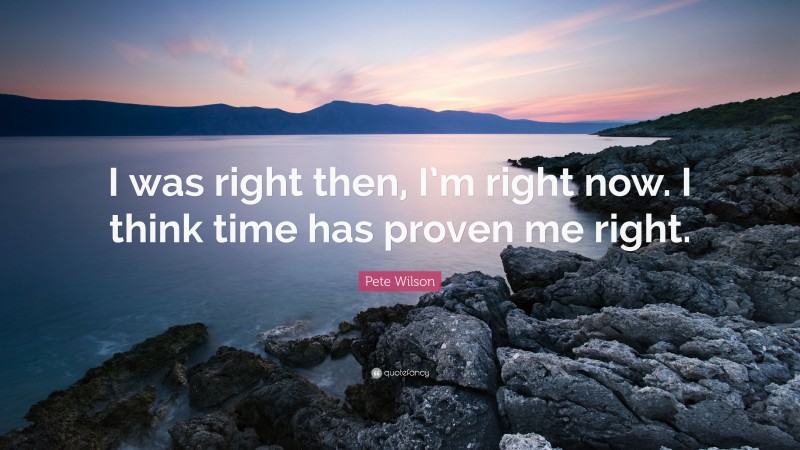 Pete Wilson Quote: “I was right then, I’m right now. I think time has proven me right.”