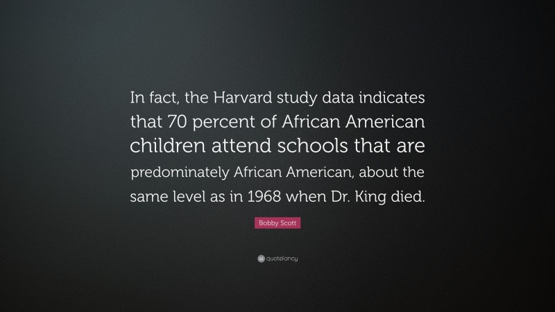 Bobby Scott Quote: “In fact, the Harvard study data indicates that 70 percent of African American children attend schools that are predominately African American, about the same level as in 1968 when Dr. King died.”