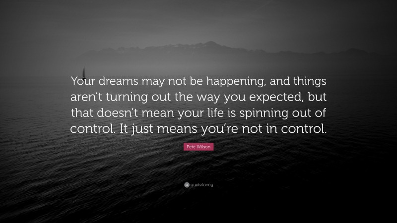 Pete Wilson Quote: “Your dreams may not be happening, and things aren’t turning out the way you expected, but that doesn’t mean your life is spinning out of control. It just means you’re not in control.”