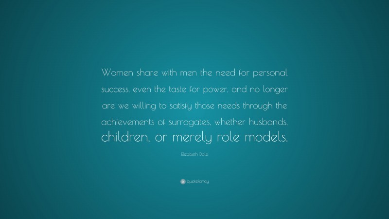 Elizabeth Dole Quote: “Women share with men the need for personal success, even the taste for power, and no longer are we willing to satisfy those needs through the achievements of surrogates, whether husbands, children, or merely role models.”