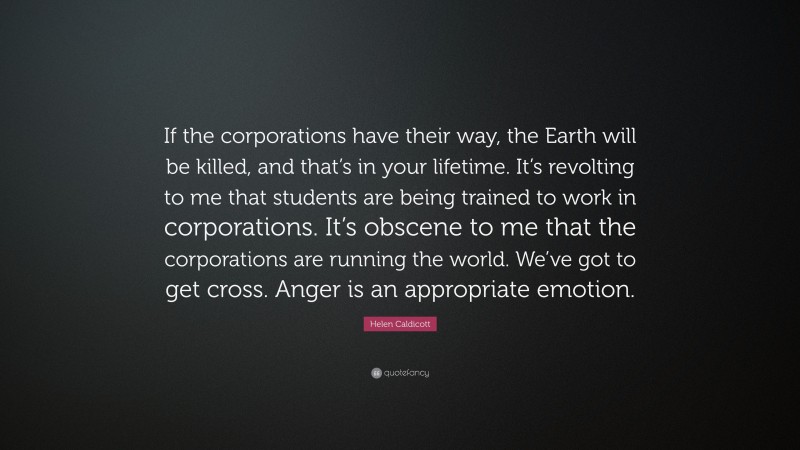 Helen Caldicott Quote: “If the corporations have their way, the Earth will be killed, and that’s in your lifetime. It’s revolting to me that students are being trained to work in corporations. It’s obscene to me that the corporations are running the world. We’ve got to get cross. Anger is an appropriate emotion.”