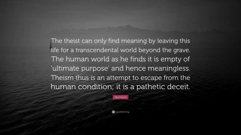 Paul Kurtz Quote: “The theist can only find meaning by leaving this life for a transcendental world beyond the grave. The human world as he finds it is empty of ‘ultimate purpose’ and hence meaningless. Theism thus is an attempt to escape from the human condition; it is a pathetic deceit.”