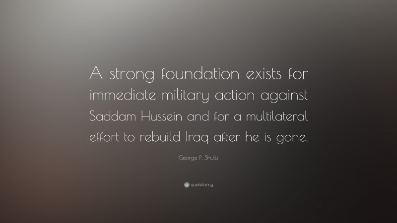 George P. Shultz Quote: “A strong foundation exists for immediate military action against Saddam Hussein and for a multilateral effort to rebuild Iraq after he is gone.”