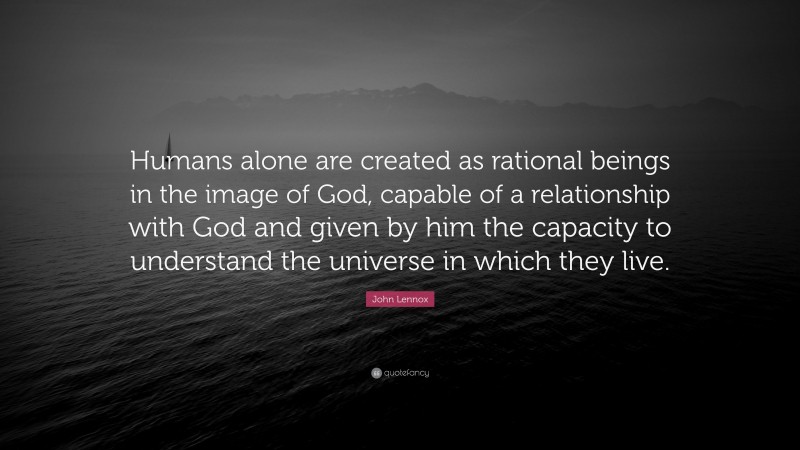 John Lennox Quote: “Humans alone are created as rational beings in the image of God, capable of a relationship with God and given by him the capacity to understand the universe in which they live.”