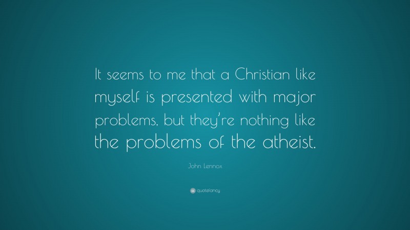 John Lennox Quote: “It seems to me that a Christian like myself is presented with major problems, but they’re nothing like the problems of the atheist.”