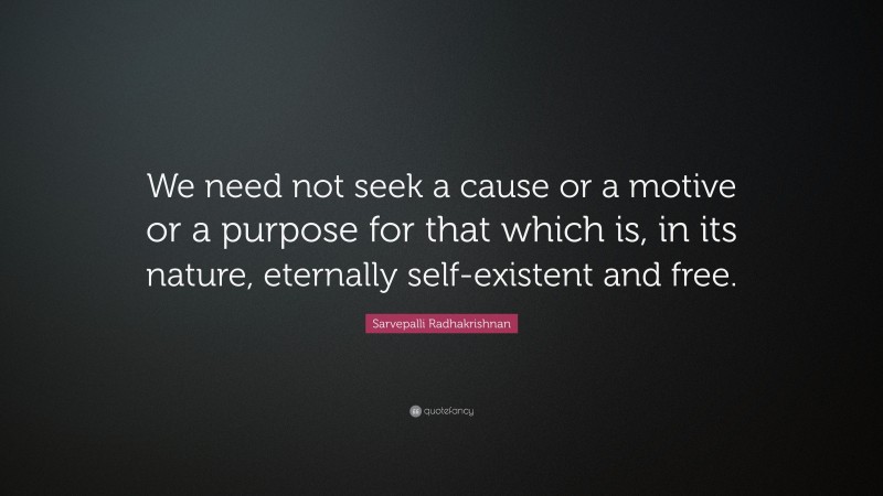 Sarvepalli Radhakrishnan Quote: “We need not seek a cause or a motive or a purpose for that which is, in its nature, eternally self-existent and free.”