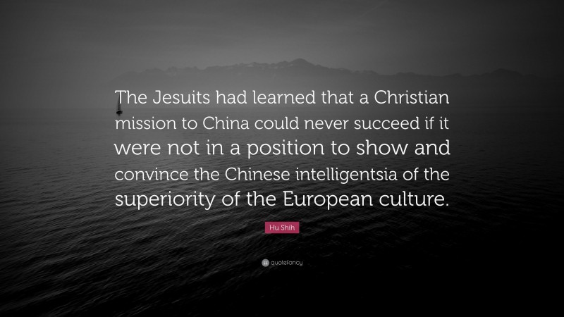 Hu Shih Quote: “The Jesuits had learned that a Christian mission to China could never succeed if it were not in a position to show and convince the Chinese intelligentsia of the superiority of the European culture.”