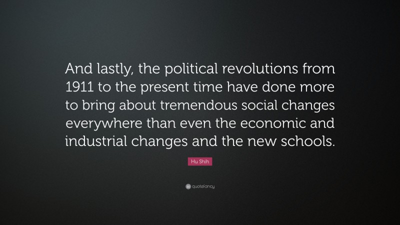 Hu Shih Quote: “And lastly, the political revolutions from 1911 to the present time have done more to bring about tremendous social changes everywhere than even the economic and industrial changes and the new schools.”