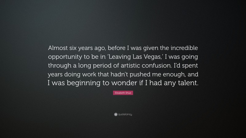 Elisabeth Shue Quote: “Almost six years ago, before I was given the incredible opportunity to be in ‘Leaving Las Vegas,’ I was going through a long period of artistic confusion. I’d spent years doing work that hadn’t pushed me enough, and I was beginning to wonder if I had any talent.”