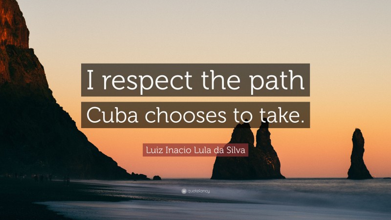 Luiz Inacio Lula da Silva Quote: “I respect the path Cuba chooses to take.”