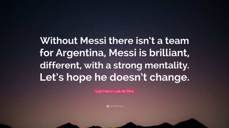 Luiz Inacio Lula da Silva Quote: “Without Messi there isn’t a team for Argentina, Messi is brilliant, different, with a strong mentality. Let’s hope he doesn’t change.”