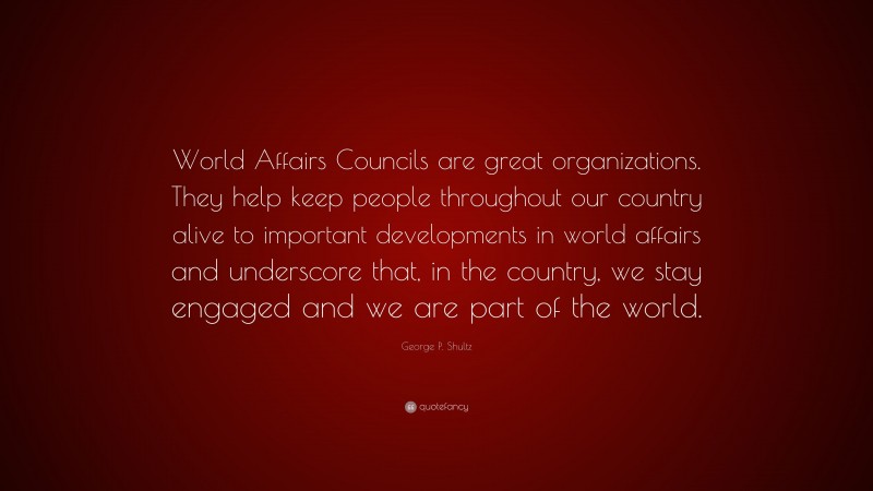George P. Shultz Quote: “World Affairs Councils are great organizations. They help keep people throughout our country alive to important developments in world affairs and underscore that, in the country, we stay engaged and we are part of the world.”