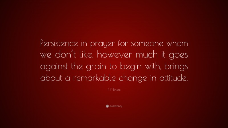 F. F. Bruce Quote: “Persistence in prayer for someone whom we don’t like, however much it goes against the grain to begin with, brings about a remarkable change in attitude.”