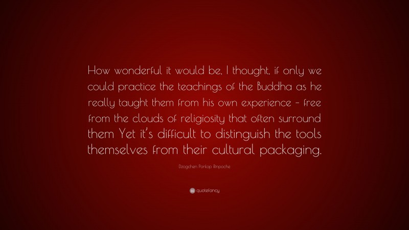 Dzogchen Ponlop Rinpoche Quote: “How wonderful it would be, I thought, if only we could practice the teachings of the Buddha as he really taught them from his own experience – free from the clouds of religiosity that often surround them Yet it’s difficult to distinguish the tools themselves from their cultural packaging.”