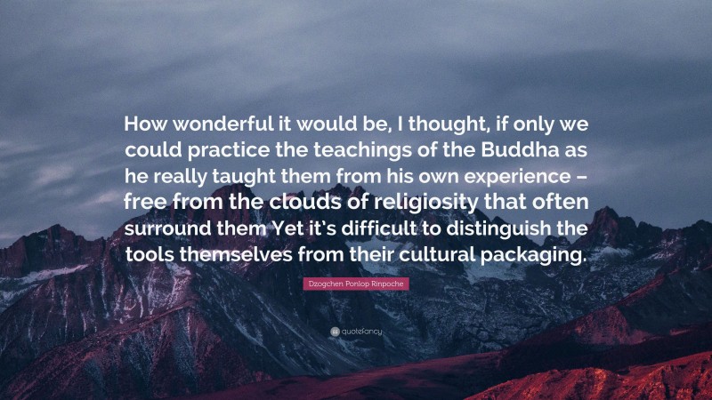 Dzogchen Ponlop Rinpoche Quote: “How wonderful it would be, I thought, if only we could practice the teachings of the Buddha as he really taught them from his own experience – free from the clouds of religiosity that often surround them Yet it’s difficult to distinguish the tools themselves from their cultural packaging.”