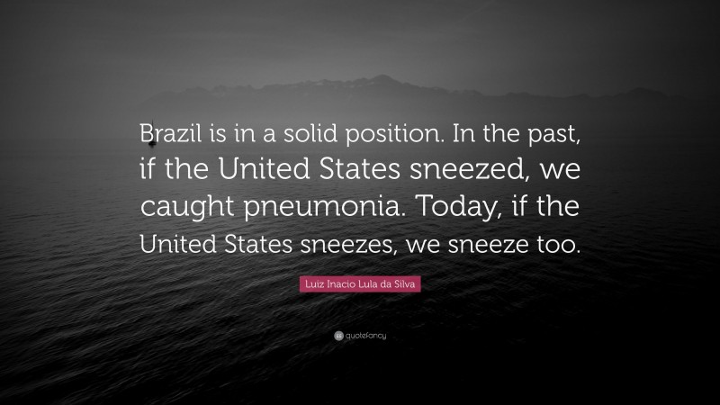 Luiz Inacio Lula da Silva Quote: “Brazil is in a solid position. In the past, if the United States sneezed, we caught pneumonia. Today, if the United States sneezes, we sneeze too.”