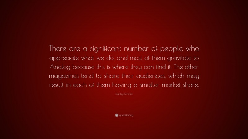Stanley Schmidt Quote: “There are a significant number of people who appreciate what we do, and most of them gravitate to Analog because this is where they can find it. The other magazines tend to share their audiences, which may result in each of them having a smaller market share.”
