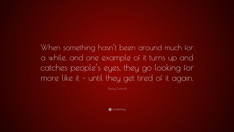 Stanley Schmidt Quote: “When something hasn’t been around much for a while, and one example of it turns up and catches people’s eyes, they go looking for more like it – until they get tired of it again.”