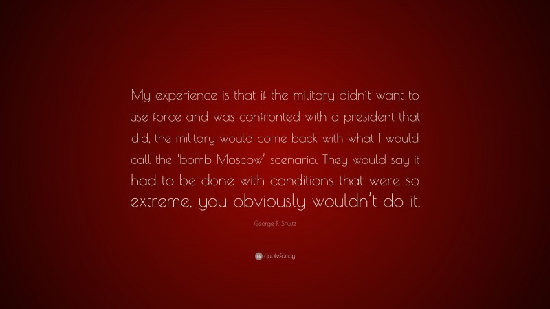George P. Shultz Quote: “My experience is that if the military didn’t want to use force and was confronted with a president that did, the military would come back with what I would call the ‘bomb Moscow’ scenario. They would say it had to be done with conditions that were so extreme, you obviously wouldn’t do it.”