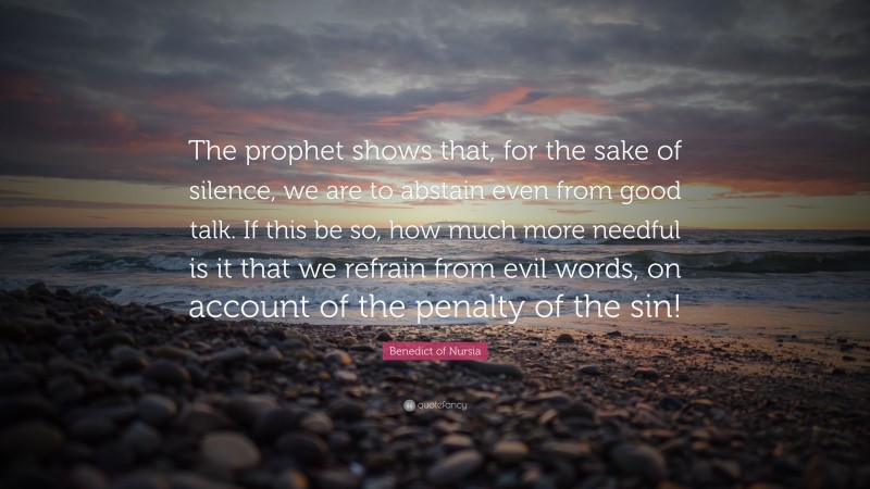 Benedict of Nursia Quote: “The prophet shows that, for the sake of silence, we are to abstain even from good talk. If this be so, how much more needful is it that we refrain from evil words, on account of the penalty of the sin!”