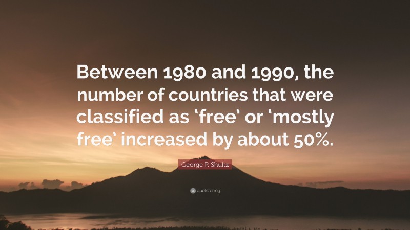 George P. Shultz Quote: “Between 1980 and 1990, the number of countries that were classified as ‘free’ or ‘mostly free’ increased by about 50%.”