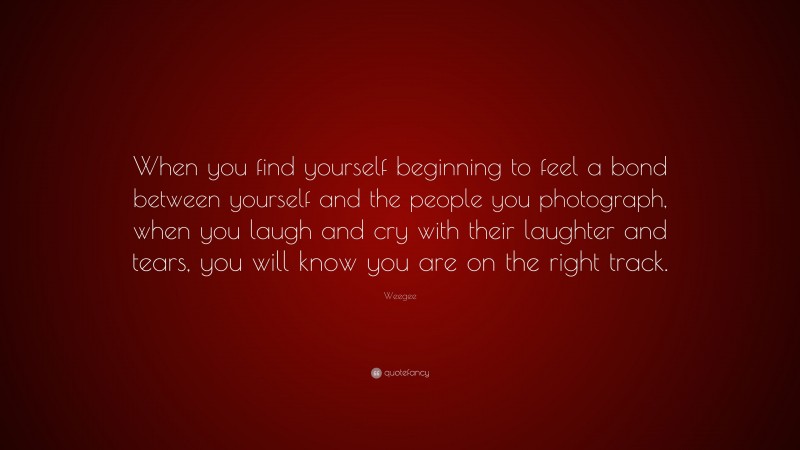 Weegee Quote: “When you find yourself beginning to feel a bond between yourself and the people you photograph, when you laugh and cry with their laughter and tears, you will know you are on the right track.”