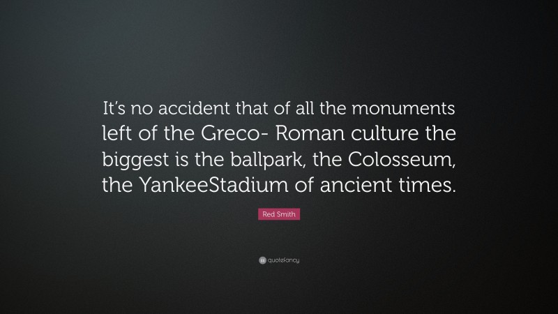 Red Smith Quote: “It’s no accident that of all the monuments left of the Greco- Roman culture the biggest is the ballpark, the Colosseum, the YankeeStadium of ancient times.”