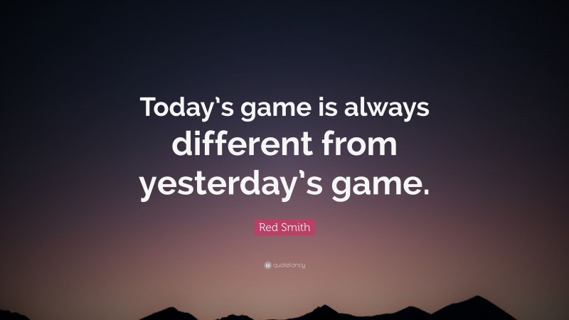 Red Smith Quote: “Today’s game is always different from yesterday’s game.”