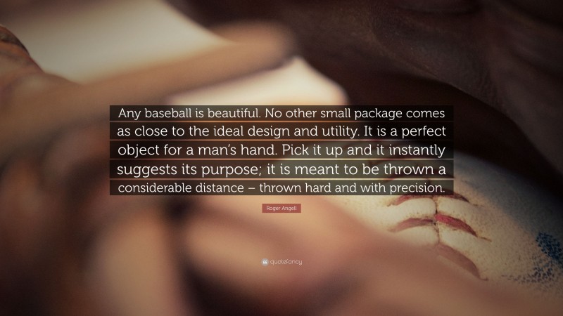 Roger Angell Quote: “Any baseball is beautiful. No other small package comes as close to the ideal design and utility. It is a perfect object for a man’s hand. Pick it up and it instantly suggests its purpose; it is meant to be thrown a considerable distance – thrown hard and with precision.”