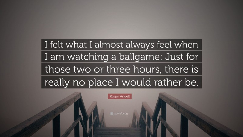 Roger Angell Quote: “I felt what I almost always feel when I am watching a ballgame: Just for those two or three hours, there is really no place I would rather be.”
