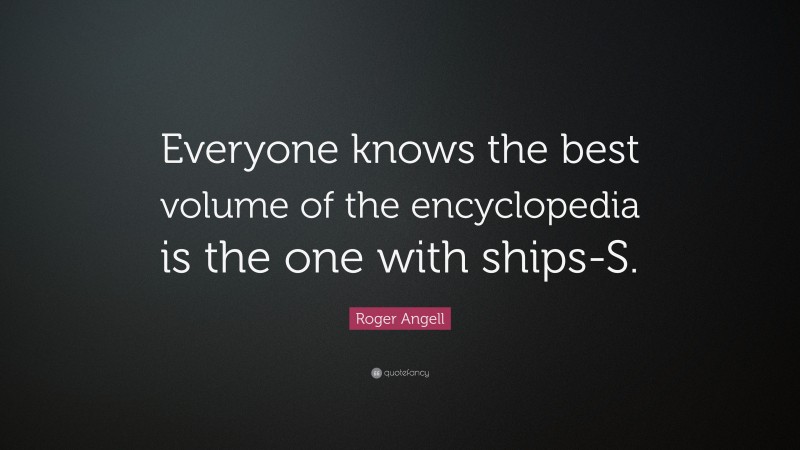 Roger Angell Quote: “Everyone knows the best volume of the encyclopedia is the one with ships-S.”