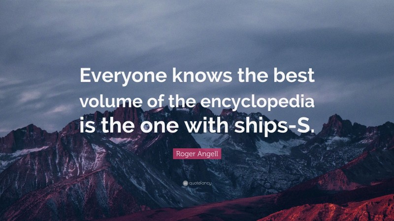 Roger Angell Quote: “Everyone knows the best volume of the encyclopedia is the one with ships-S.”