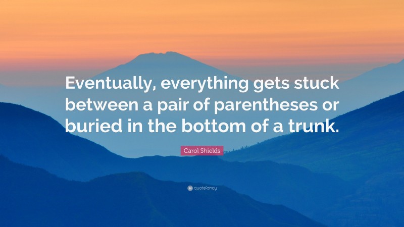 Carol Shields Quote: “Eventually, everything gets stuck between a pair of parentheses or buried in the bottom of a trunk.”